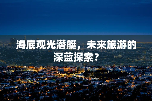 海底观光潜艇，未来旅游的深蓝探索？