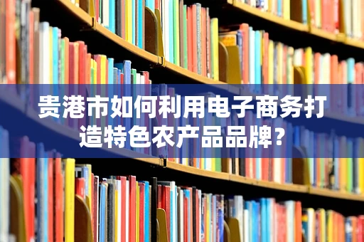贵港市如何利用电子商务打造特色农产品品牌？