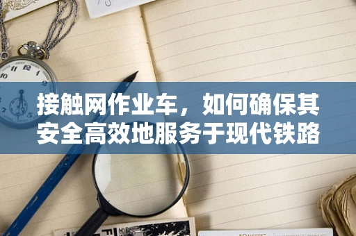 接触网作业车，如何确保其安全高效地服务于现代铁路？