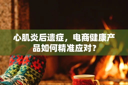 心肌炎后遗症，电商健康产品如何精准应对？