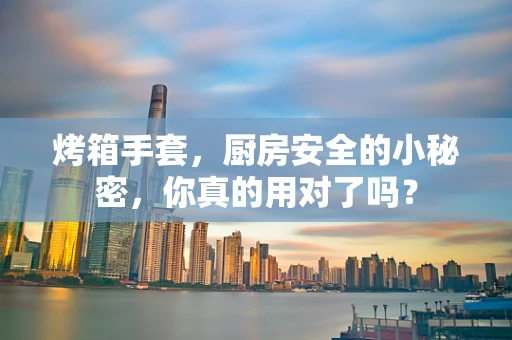 烤箱手套，厨房安全的小秘密，你真的用对了吗？