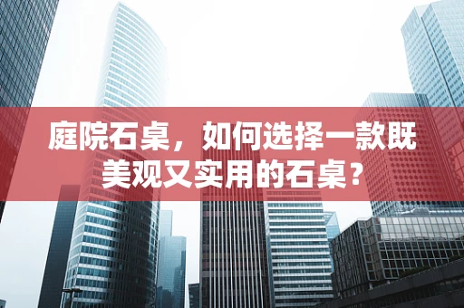 庭院石桌，如何选择一款既美观又实用的石桌？