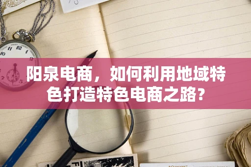 阳泉电商，如何利用地域特色打造特色电商之路？