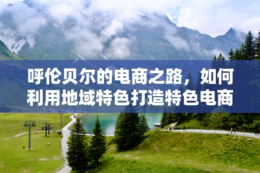 呼伦贝尔的电商之路，如何利用地域特色打造特色电商品牌？