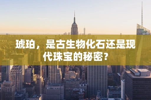 琥珀，是古生物化石还是现代珠宝的秘密？