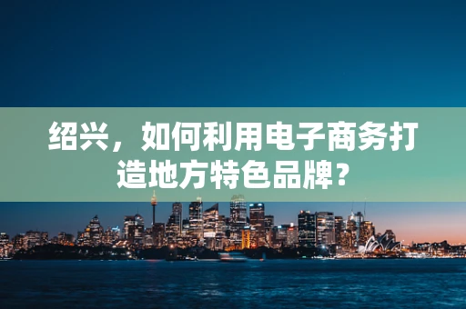 绍兴，如何利用电子商务打造地方特色品牌？
