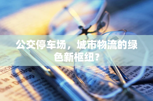 公交停车场，城市物流的绿色新枢纽？