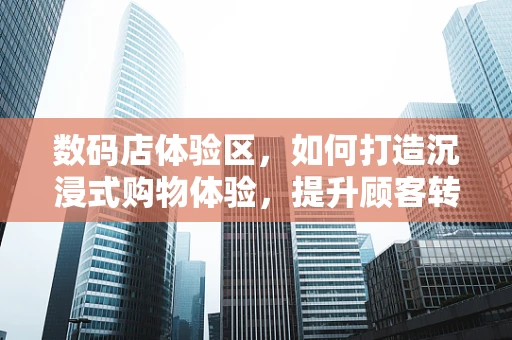 数码店体验区，如何打造沉浸式购物体验，提升顾客转化率？