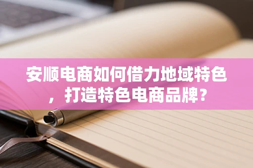 安顺电商如何借力地域特色，打造特色电商品牌？