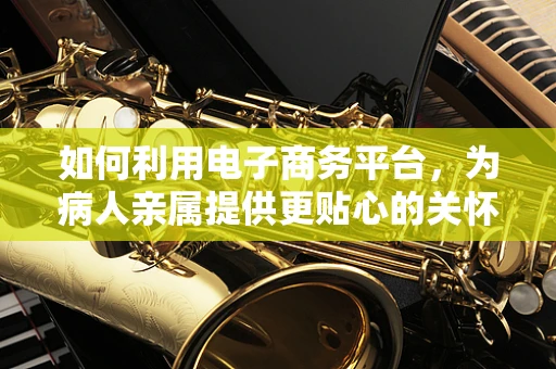 如何利用电子商务平台，为病人亲属提供更贴心的关怀服务？