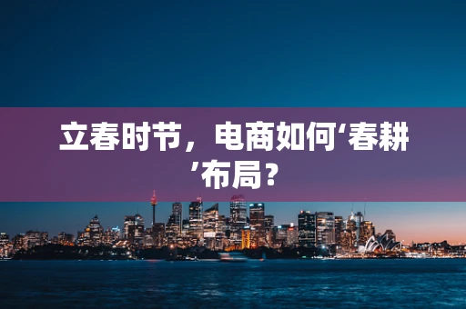 立春时节，电商如何‘春耕’布局？