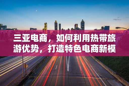 三亚电商，如何利用热带旅游优势，打造特色电商新模式？