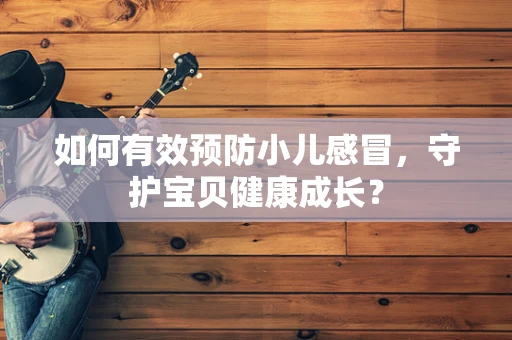 如何有效预防小儿感冒，守护宝贝健康成长？