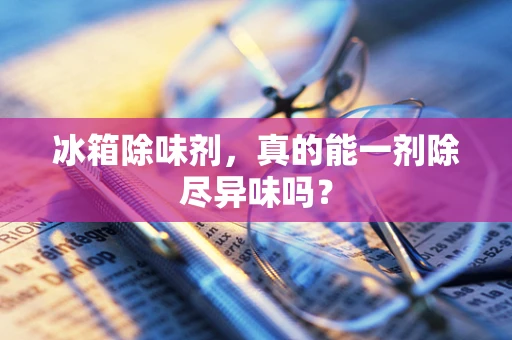 冰箱除味剂，真的能一剂除尽异味吗？