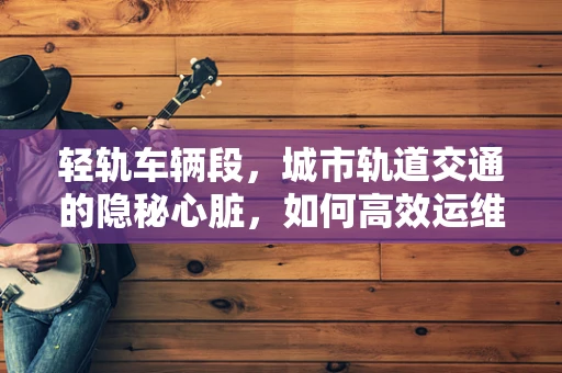 轻轨车辆段，城市轨道交通的隐秘心脏，如何高效运维？