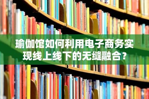 瑜伽馆如何利用电子商务实现线上线下的无缝融合？