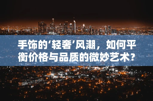 手饰的‘轻奢’风潮，如何平衡价格与品质的微妙艺术？