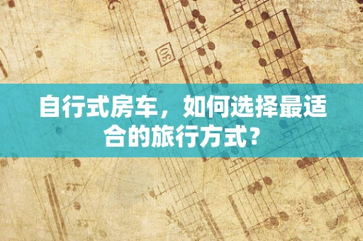 自行式房车，如何选择最适合的旅行方式？
