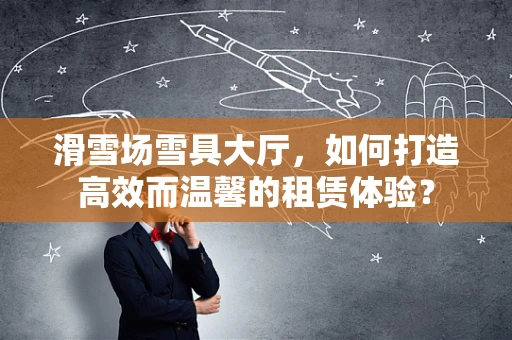 滑雪场雪具大厅，如何打造高效而温馨的租赁体验？