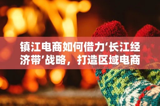 镇江电商如何借力‘长江经济带’战略，打造区域电商新增长极？