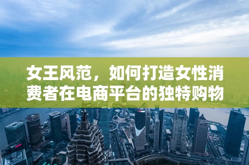 女王风范，如何打造女性消费者在电商平台的独特购物体验？