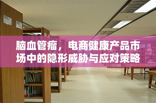 脑血管瘤，电商健康产品市场中的隐形威胁与应对策略