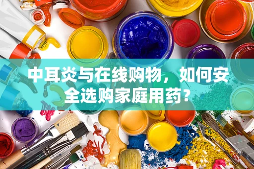 中耳炎与在线购物，如何安全选购家庭用药？