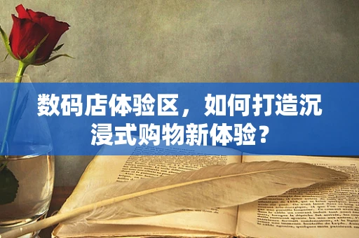 数码店体验区，如何打造沉浸式购物新体验？