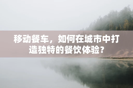 移动餐车，如何在城市中打造独特的餐饮体验？