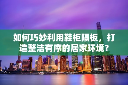 如何巧妙利用鞋柜隔板，打造整洁有序的居家环境？