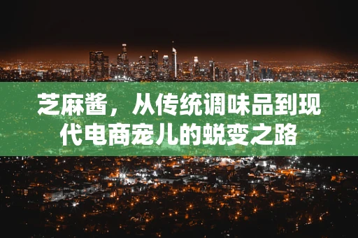 芝麻酱，从传统调味品到现代电商宠儿的蜕变之路
