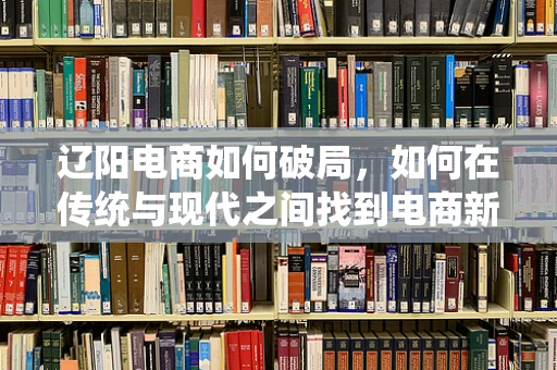 辽阳电商如何破局，如何在传统与现代之间找到电商新路径？