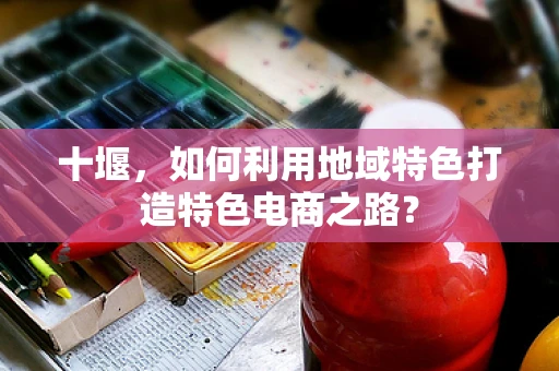 十堰，如何利用地域特色打造特色电商之路？