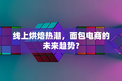 线上烘焙热潮，面包电商的未来趋势？