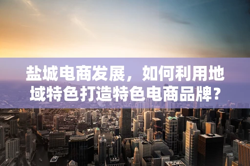 盐城电商发展，如何利用地域特色打造特色电商品牌？