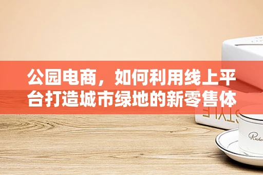公园电商，如何利用线上平台打造城市绿地的新零售体验？