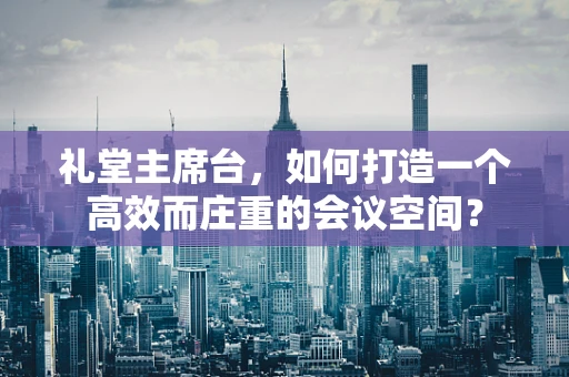 礼堂主席台，如何打造一个高效而庄重的会议空间？