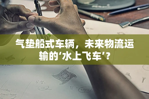 气垫船式车辆，未来物流运输的‘水上飞车’？