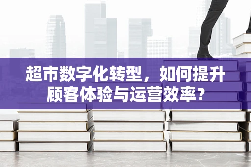 超市数字化转型，如何提升顾客体验与运营效率？