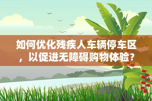 如何优化残疾人车辆停车区，以促进无障碍购物体验？