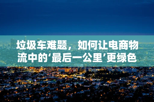 垃圾车难题，如何让电商物流中的‘最后一公里’更绿色、更高效？