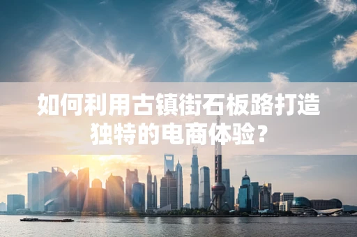 如何利用古镇街石板路打造独特的电商体验？
