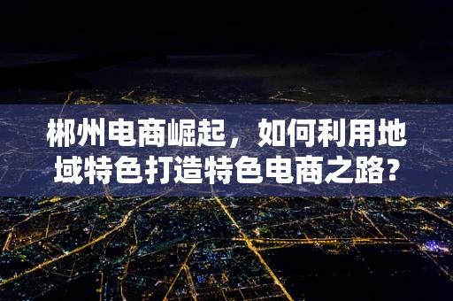 郴州电商崛起，如何利用地域特色打造特色电商之路？