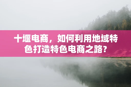 十堰电商，如何利用地域特色打造特色电商之路？