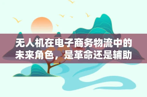 无人机在电子商务物流中的未来角色，是革命还是辅助？