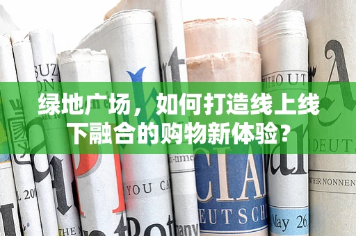 绿地广场，如何打造线上线下融合的购物新体验？