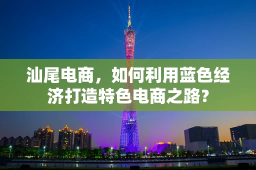 汕尾电商，如何利用蓝色经济打造特色电商之路？