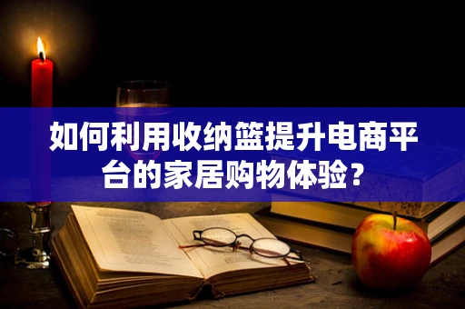 如何利用收纳篮提升电商平台的家居购物体验？