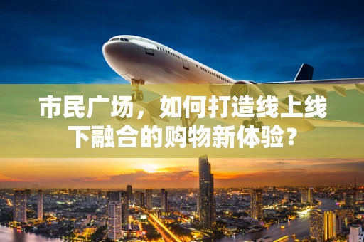 市民广场，如何打造线上线下融合的购物新体验？