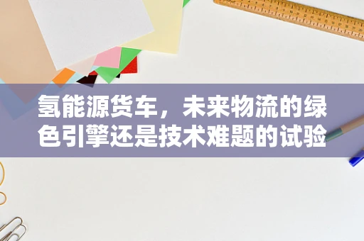 氢能源货车，未来物流的绿色引擎还是技术难题的试验场？